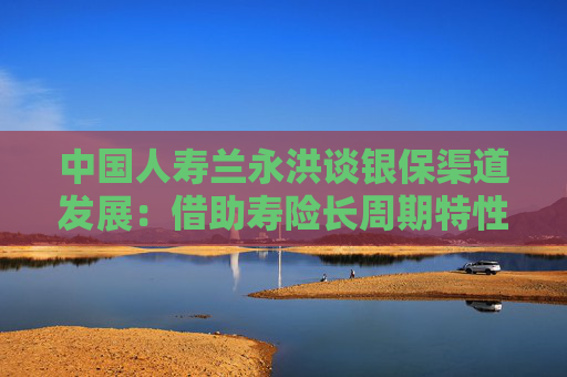 中国人寿兰永洪谈银保渠道发展:借助寿险长周期特性,拓宽养老金融服务场景 第1张 中国人寿兰永洪谈银保渠道发展:借助寿险长周期特性,拓宽养老金融服务场景 第1张