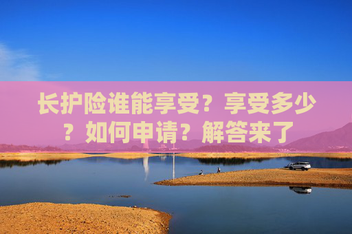 长护险谁能享受？享受多少？如何申请？解答来了