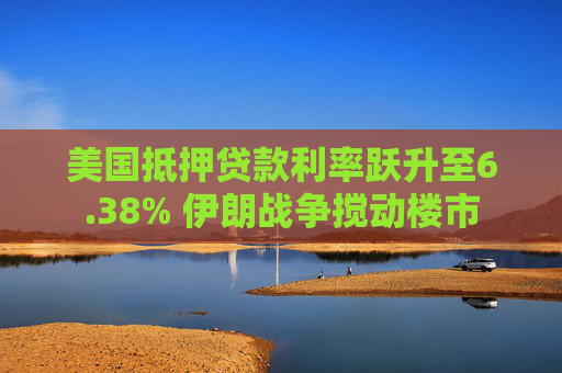 美国抵押贷款利率跃升至6.38% 伊朗战争搅动楼市
