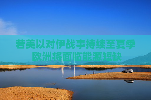 若美以对伊战事持续至夏季 欧洲将面临能源短缺