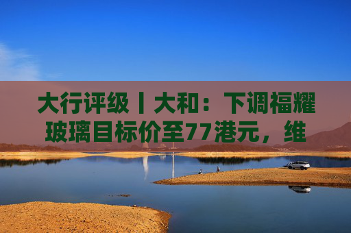 大行评级丨大和：下调福耀玻璃目标价至77港元，维持“买入”评级