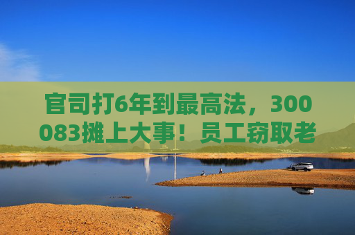 官司打6年到最高法，300083摊上大事！员工窃取老东家3.7万份技术资料，子公司被判赔3.82亿元
