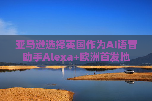 亚马逊选择英国作为AI语音助手Alexa+欧洲首发地