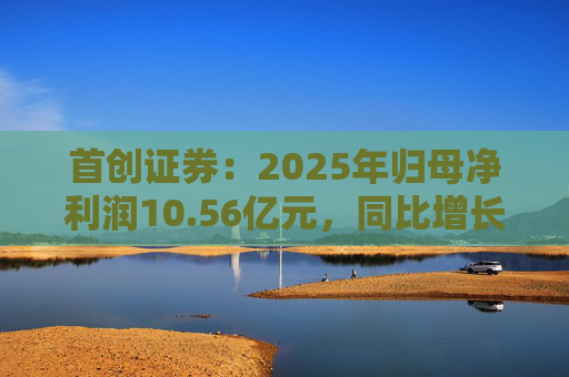 首创证券：2025年归母净利润10.56亿元，同比增长7.26%