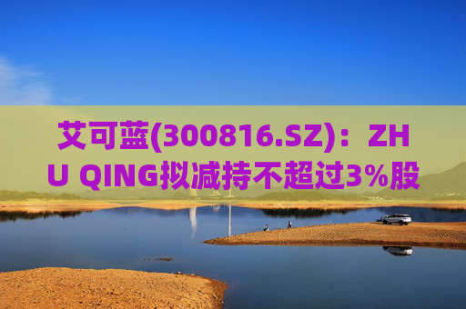 艾可蓝(300816.SZ)：ZHU QING拟减持不超过3%股份  第1张