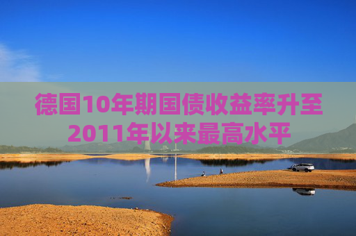 德国10年期国债收益率升至2011年以来最高水平