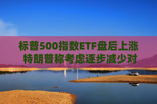 标普500指数ETF盘后上涨 特朗普称考虑逐步减少对伊朗的军事行动