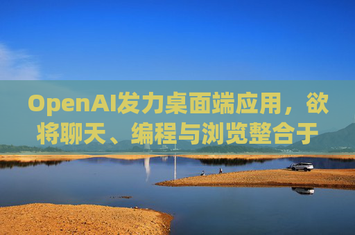 OpenAI发力桌面端应用，欲将聊天、编程与浏览整合于单一界面