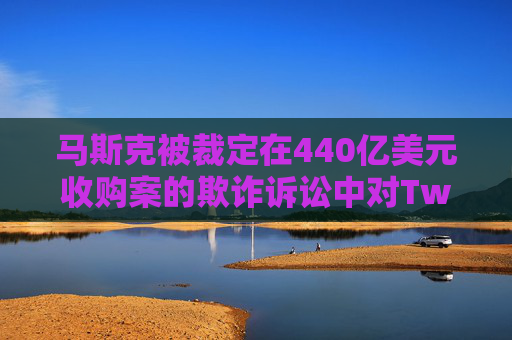 马斯克被裁定在440亿美元收购案的欺诈诉讼中对Twitter股东负责