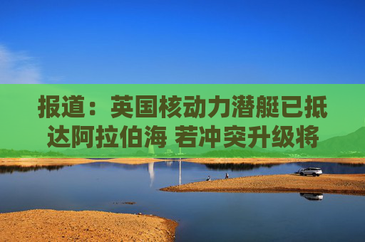 报道：英国核动力潜艇已抵达阿拉伯海 若冲突升级将具备对伊朗发动打击的能力