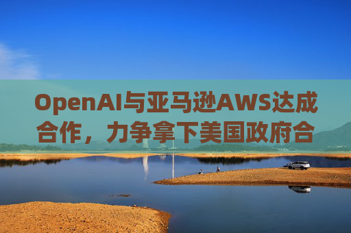 OpenAI与亚马逊AWS达成合作，力争拿下美国政府合同