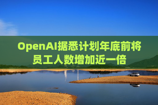 OpenAI据悉计划年底前将员工人数增加近一倍