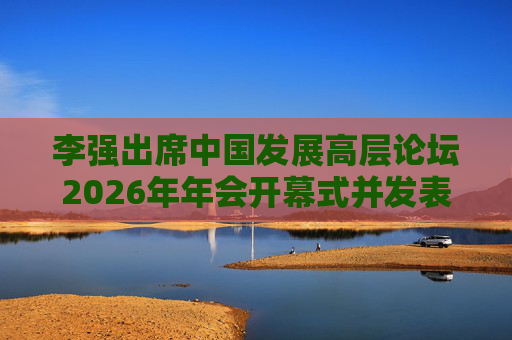 李强出席中国发展高层论坛2026年年会开幕式并发表主旨演讲