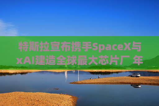 特斯拉宣布携手SpaceX与xAI建造全球最大芯片厂 年产能1太瓦