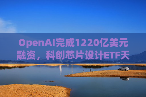OpenAI完成1220亿美元融资，科创芯片设计ETF天弘标的指数涨超2.6%，连续两日获资金净流入