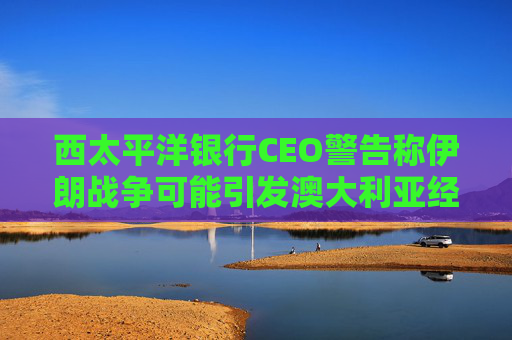 西太平洋银行CEO警告称伊朗战争可能引发澳大利亚经济衰退