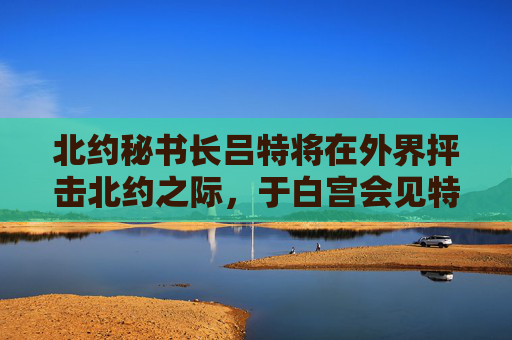 北约秘书长吕特将在外界抨击北约之际，于白宫会见特朗普