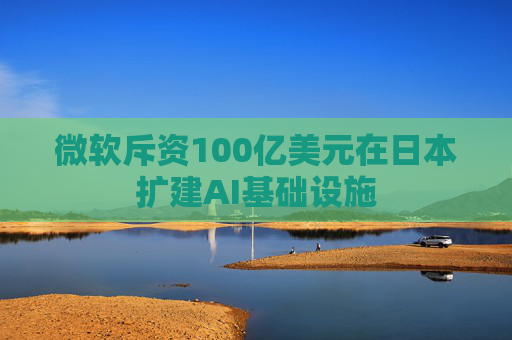 微软斥资100亿美元在日本扩建AI基础设施