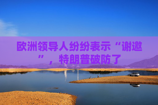 欧洲领导人纷纷表示“谢邀”，特朗普破防了