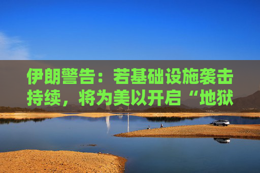 伊朗警告：若基础设施袭击持续，将为美以开启“地狱之门”  第1张