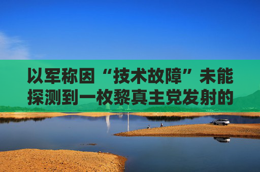以军称因“技术故障”未能探测到一枚黎真主党发射的火箭弹