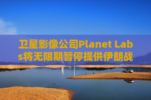 卫星影像公司Planet Labs将无限期暂停提供伊朗战区影像