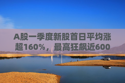 A股一季度新股首日平均涨超160%，最高狂飙近600%，肉签之王中一签赚12.7万