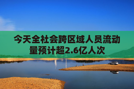 今天全社会跨区域人员流动量预计超2.6亿人次