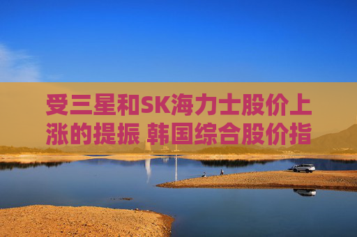 受三星和SK海力士股价上涨的提振 韩国综合股价指数走高