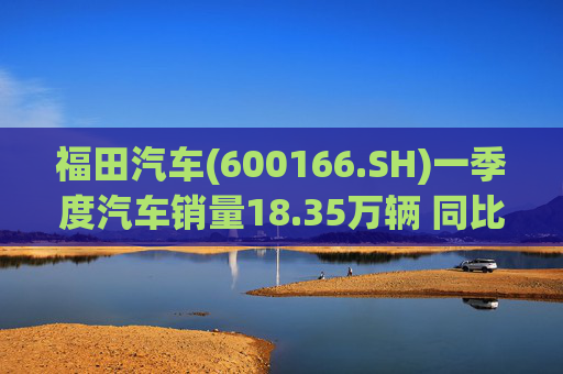 福田汽车(600166.SH)一季度汽车销量18.35万辆 同比增长7.82%