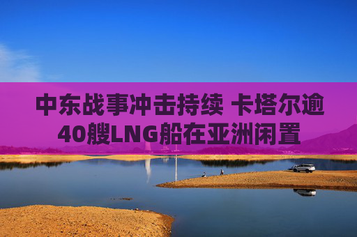 中东战事冲击持续 卡塔尔逾40艘LNG船在亚洲闲置
