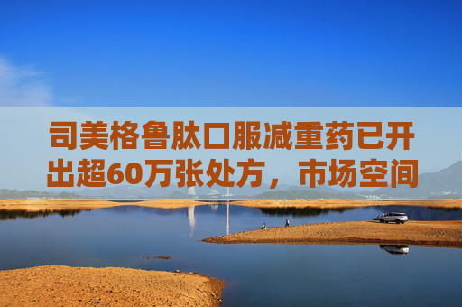 司美格鲁肽口服减重药已开出超60万张处方，市场空间还有多大