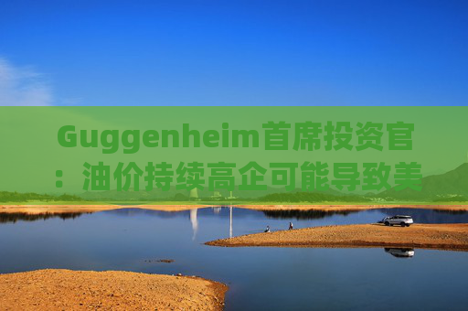 Guggenheim首席投资官：油价持续高企可能导致美国股市下跌10%  第1张