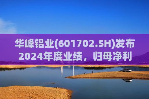 华峰铝业(601702.SH)发布2024年度业绩，归母净利润12.18亿元，同比增长35.44%