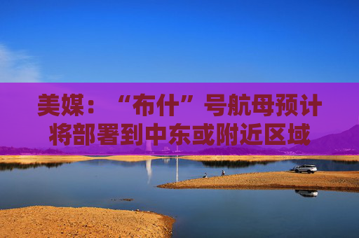 美媒：“布什”号航母预计将部署到中东或附近区域