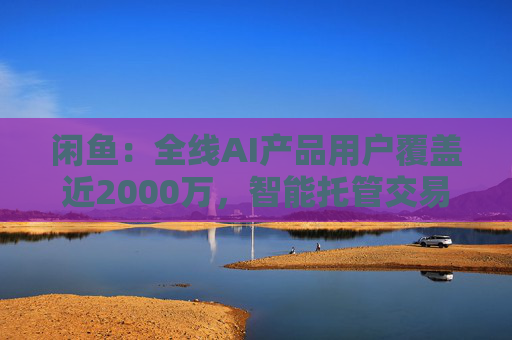 闲鱼:全线AI产品用户覆盖近2000万,智能托管交易额破4亿 第1张 闲鱼:全线AI产品用户覆盖近2000万,智能托管交易额破4亿 第1张