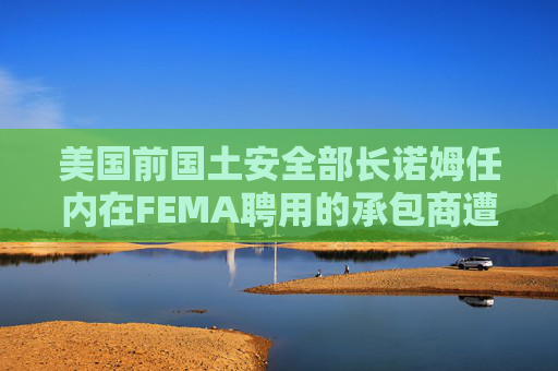美国前国土安全部长诺姆任内在FEMA聘用的承包商遭调查