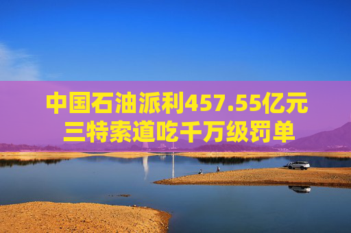 中国石油派利457.55亿元 三特索道吃千万级罚单