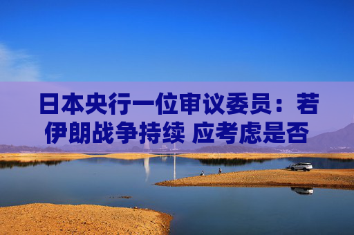 日本央行一位审议委员：若伊朗战争持续 应考虑是否需要加快升息步伐