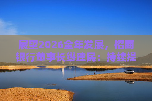 展望2026全年发展，招商银行董事长缪建民：持续提升财富管理、数字科技、风险管理三大能力