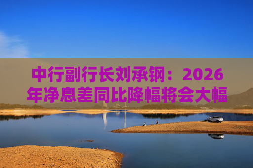中行副行长刘承钢：2026年净息差同比降幅将会大幅收窄，净利息收入有望实现正增长