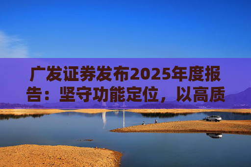 广发证券发布2025年度报告：坚守功能定位，以高质量发展服务国家战略