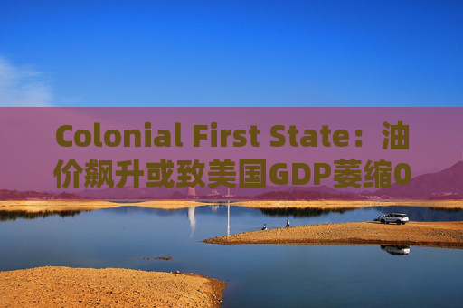 Colonial First State：油价飙升或致美国GDP萎缩0.5%