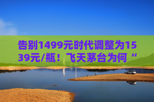 告别1499元时代调整为1539元/瓶！飞天茅台为何“逆市”涨价？