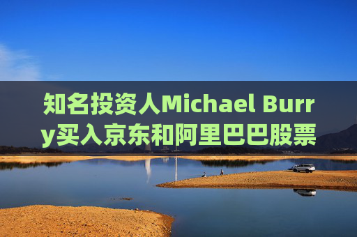 知名投资人Michael Burry买入京东和阿里巴巴股票