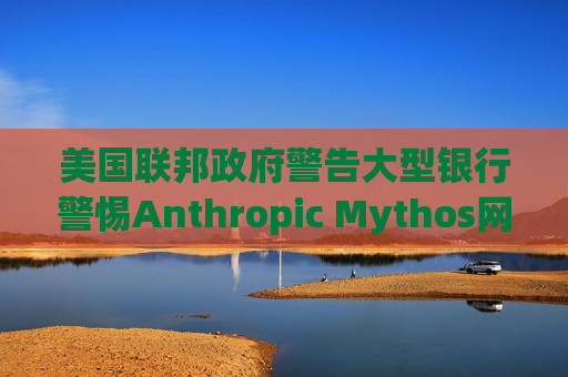 美国联邦政府警告大型银行警惕Anthropic Mythos网络威胁