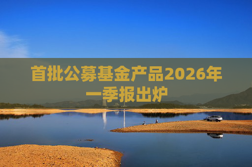 首批公募基金产品2026年一季报出炉