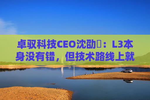 卓驭科技CEO沈劭劼:L3本身没有错,但技术路线上就是要从L2直接跨越到L4 第1张 卓驭科技CEO沈劭劼:L3本身没有错,但技术路线上就是要从L2直接跨越到L4 第1张