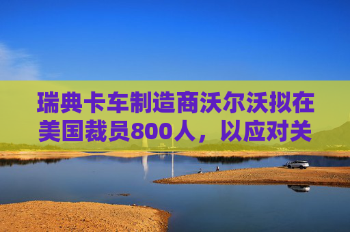 瑞典卡车制造商沃尔沃拟在美国裁员800人，以应对关税影响