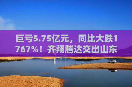 巨亏5.75亿元，同比大跌1767%！齐翔腾达交出山东能源入主后最差成绩单